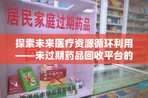 安庆探索未来医疗资源循环利用——未过期药品回收平台的创新与实践