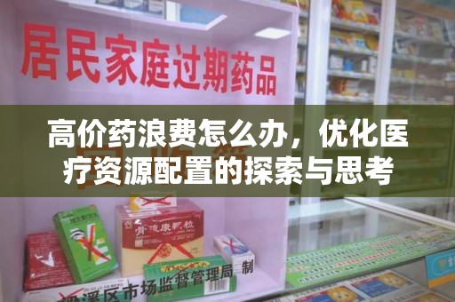 安庆高价药浪费怎么办，优化医疗资源配置的探索与思考