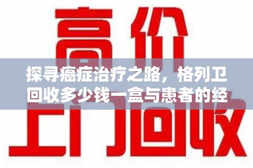 安庆探寻癌症治疗之路，格列卫回收多少钱一盒与患者的经济考量