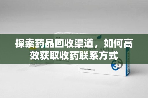 安庆探索药品回收渠道，如何高效获取收药联系方式